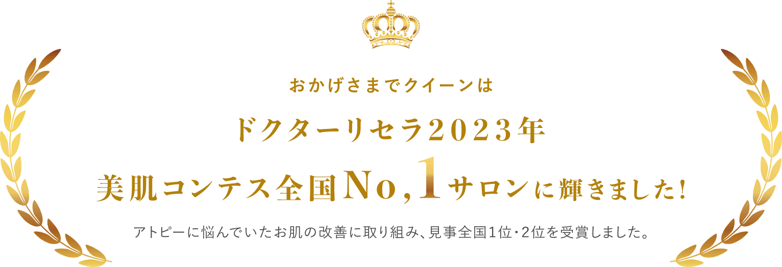 おかげさまでクイーンはドクターリセラ2023年美肌コンテス全国No,1サロンに輝きました！アトピーに悩んでいたお肌の改善に取り組み、見事全国１位・２位を受賞しました。